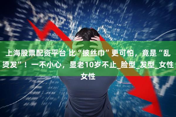 上海股票配资平台 比“披丝巾”更可怕，竟是“乱烫发”！一不小心，显老10岁不止_脸型_发型_女性