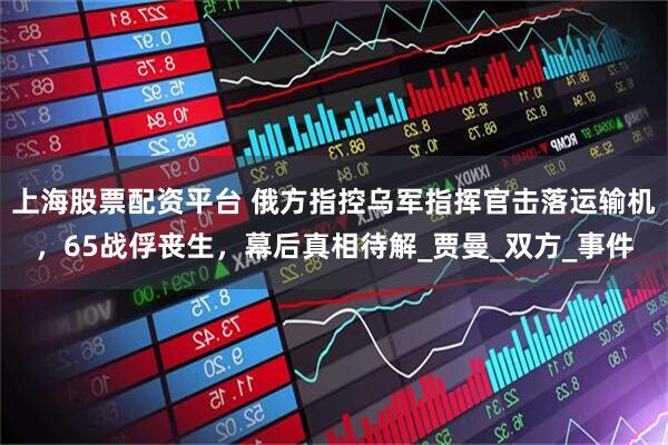 上海股票配资平台 俄方指控乌军指挥官击落运输机，65战俘丧生，幕后真相待解_贾曼_双方_事件