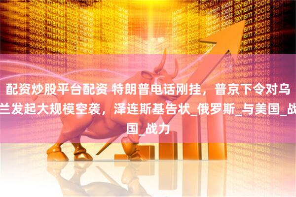 配资炒股平台配资 特朗普电话刚挂，普京下令对乌克兰发起大规模空袭，泽连斯基告状_俄罗斯_与美国_战力