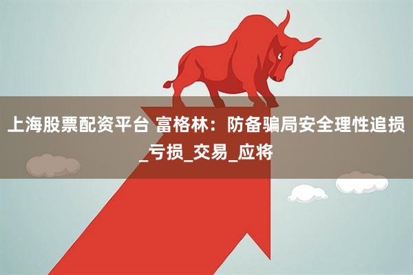 上海股票配资平台 富格林：防备骗局安全理性追损_亏损_交易_应将