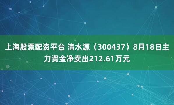 上海股票配资平台 清水源（300437）8月18日主力资金净卖出212.61万元