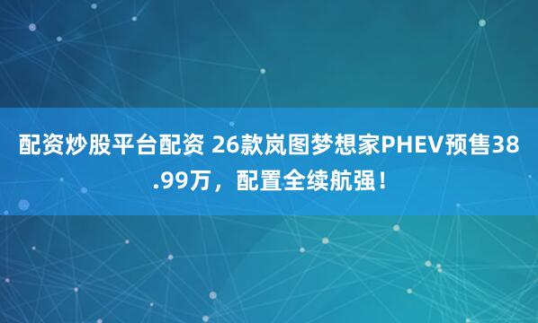 配资炒股平台配资 26款岚图梦想家PHEV预售38.99万，配置全续航强！