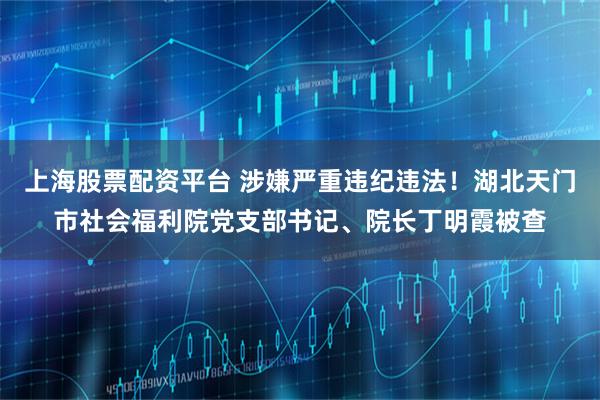 上海股票配资平台 涉嫌严重违纪违法！湖北天门市社会福利院党支部书记、院长丁明霞被查
