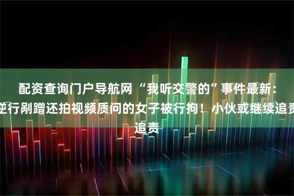 配资查询门户导航网 “我听交警的”事件最新：逆行剐蹭还拍视频质问的女子被行拘！小伙或继续追责