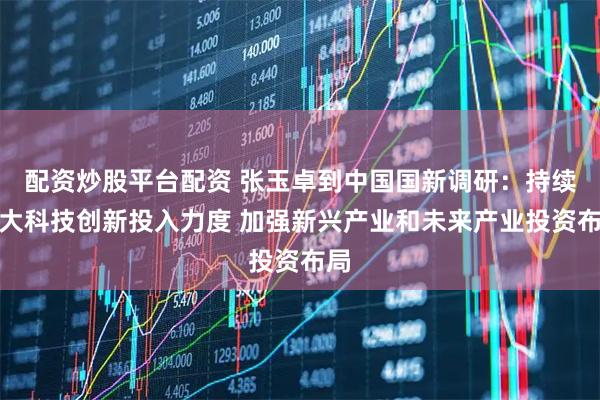 配资炒股平台配资 张玉卓到中国国新调研：持续加大科技创新投入力度 加强新兴产业和未来产业投资布局