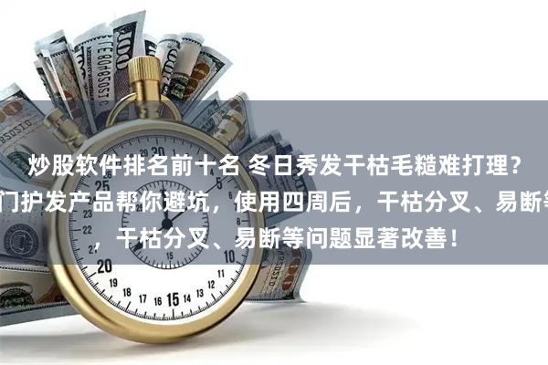 炒股软件排名前十名 冬日秀发干枯毛糙难打理？内行实测三款热门护发产品帮你避坑，使用四周后，干枯分叉、易断等问题显著改善！