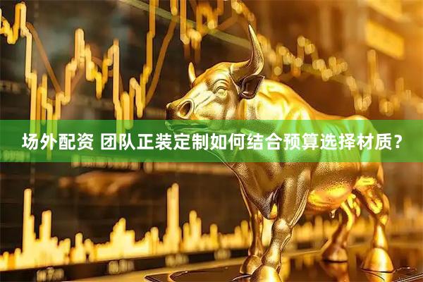 场外配资 团队正装定制如何结合预算选择材质？
