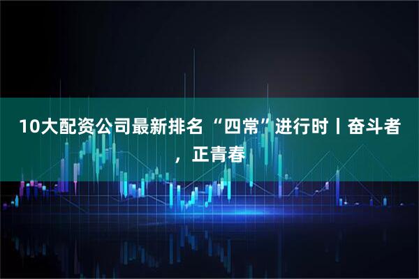 10大配资公司最新排名 “四常”进行时丨奋斗者，正青春