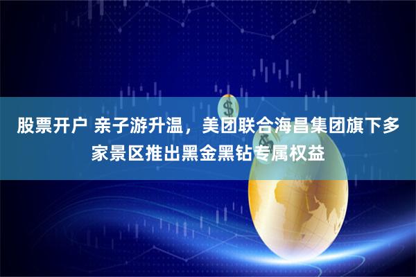 股票开户 亲子游升温，美团联合海昌集团旗下多家景区推出黑金黑钻专属权益