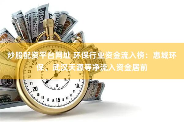 炒股配资平台网址 环保行业资金流入榜：惠城环保、武汉天源等净流入资金居前