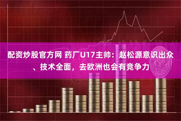 配资炒股官方网 药厂U17主帅：赵松源意识出众、技术全面，去欧洲也会有竞争力