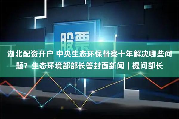湖北配资开户 中央生态环保督察十年解决哪些问题？生态环境部部长答封面新闻｜提问部长