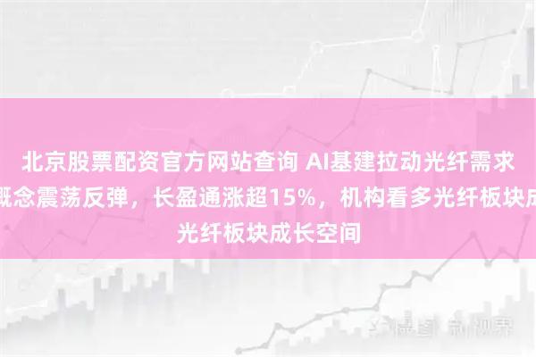 北京股票配资官方网站查询 AI基建拉动光纤需求，光纤概念震荡反弹，长盈通涨超15%，机构看多光纤板块成长空间