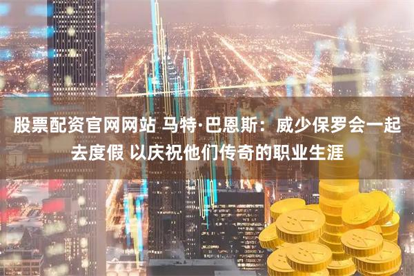 股票配资官网网站 马特·巴恩斯：威少保罗会一起去度假 以庆祝他们传奇的职业生涯